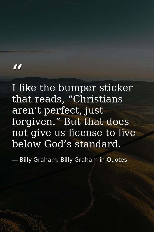 I like the bumper sticker that reads, “Christians aren’t perfect, just forgiven.” But that does not give us license to l — Billy Graham, Billy Graham in Quotes