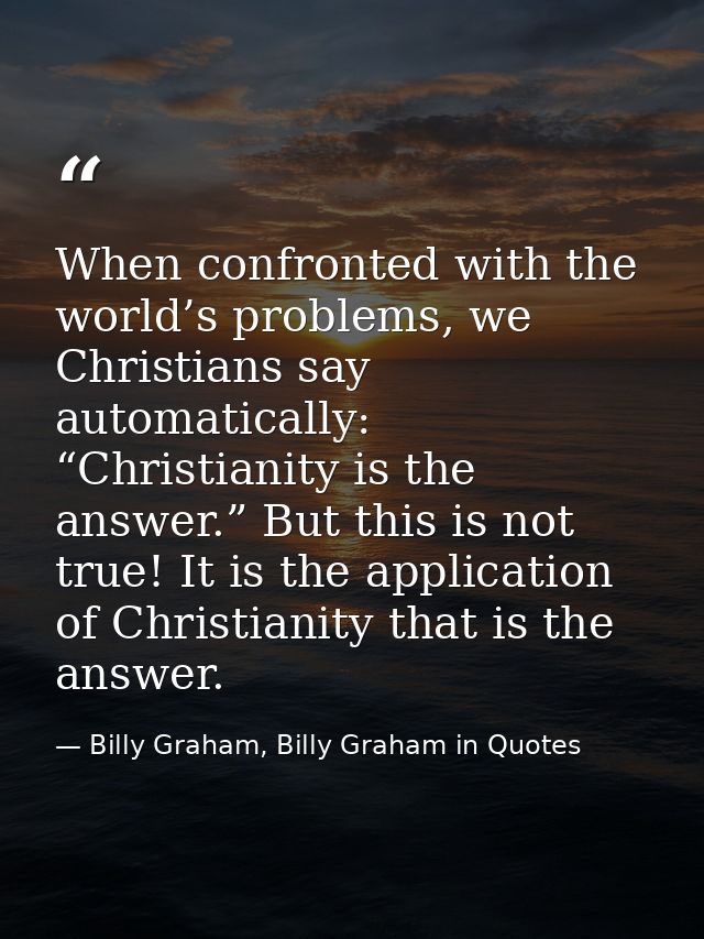 When confronted with the world’s problems, we Christians say automatically: “Christianity is the answer.” But this is no — Billy Graham, Billy Graham in Quotes