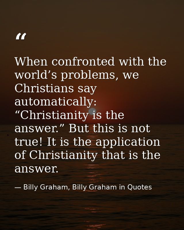When confronted with the world’s problems, we Christians say automatically: “Christianity is the answer.” But this is no — Billy Graham, Billy Graham in Quotes