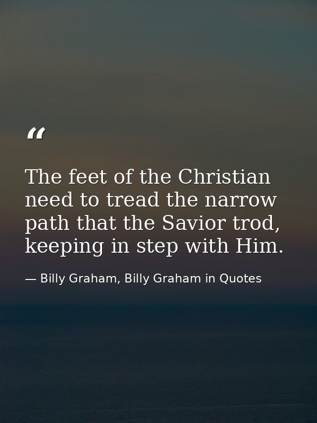 The feet of the Christian need to tread the narrow path that the Savior trod, keeping in step with Him. — Billy Graham, Billy Graham in Quotes