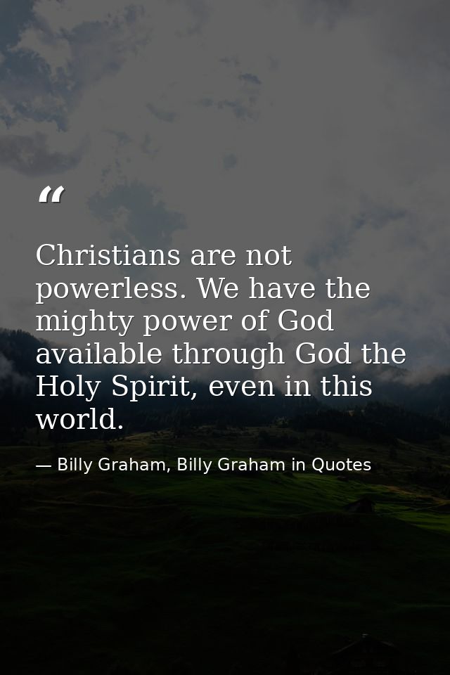 Christians are not powerless. We have the mighty power of God available through God the Holy Spirit, even in this world. — Billy Graham, Billy Graham in Quotes