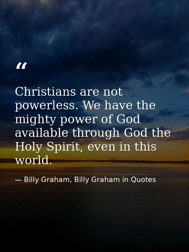 Christians are not powerless. We have the mighty power of God available through God the Holy Spirit, even in this world. — Billy Graham, Billy Graham in Quotes