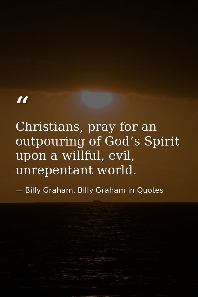 Christians, pray for an outpouring of God’s Spirit upon a willful, evil, unrepentant world. — Billy Graham, Billy Graham in Quotes