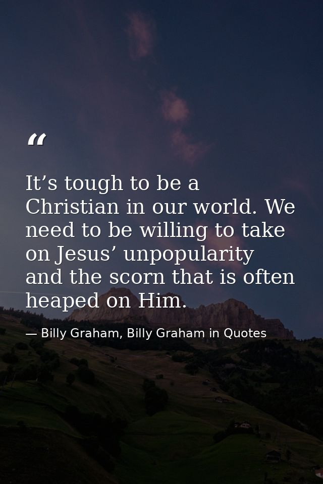 It’s tough to be a Christian in our world. We need to be willing to take on Jesus’ unpopularity and the scorn that is of — Billy Graham, Billy Graham in Quotes