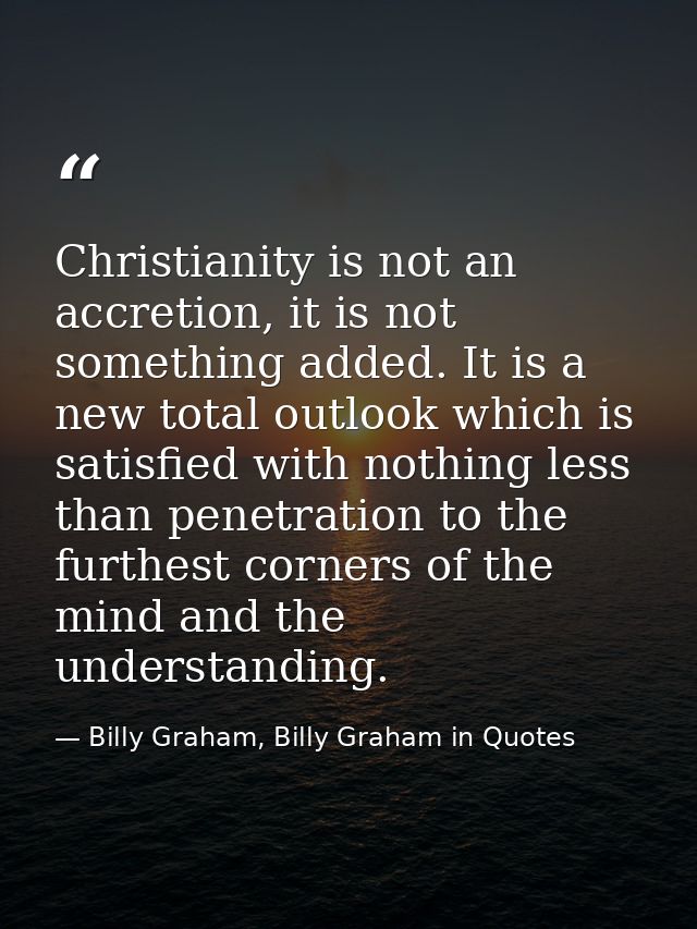 Christianity is not an accretion, it is not something added. It is a new total outlook which is satisfied with nothing l — Billy Graham, Billy Graham in Quotes