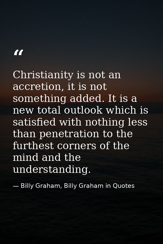 Christianity is not an accretion, it is not something added. It is a new total outlook which is satisfied with nothing l — Billy Graham, Billy Graham in Quotes