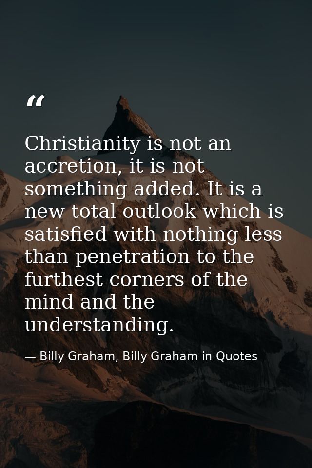 Christianity is not an accretion, it is not something added. It is a new total outlook which is satisfied with nothing l — Billy Graham, Billy Graham in Quotes