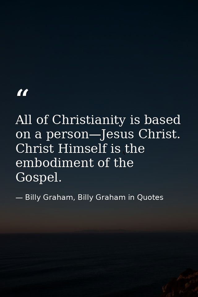 All of Christianity is based on a person—Jesus Christ. Christ Himself is the embodiment of the Gospel. — Billy Graham, Billy Graham in Quotes