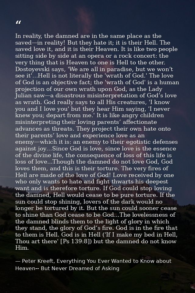 In reality, the damned are in the same place as the saved—in reality! But they hate it; it is their Hell. The saved love — Peter Kreeft, Everything You Ever Wanted to Know about Heaven-- But Never Dreamed of Asking
