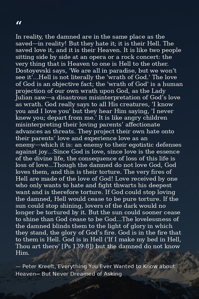 In reality, the damned are in the same place as the saved—in reality! But they hate it; it is their Hell. The saved love — Peter Kreeft, Everything You Ever Wanted to Know about Heaven-- But Never Dreamed of Asking