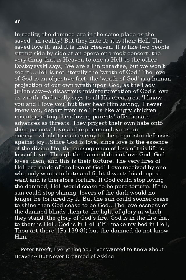 In reality, the damned are in the same place as the saved—in reality! But they hate it; it is their Hell. The saved love — Peter Kreeft, Everything You Ever Wanted to Know about Heaven-- But Never Dreamed of Asking