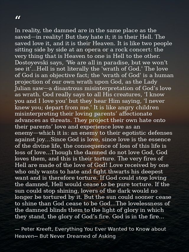 In reality, the damned are in the same place as the saved—in reality! But they hate it; it is their Hell. The saved love — Peter Kreeft, Everything You Ever Wanted to Know about Heaven-- But Never Dreamed of Asking