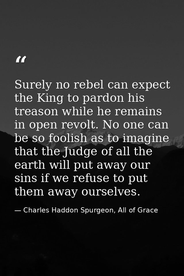 Surely no rebel can expect the King to pardon his treason while he remains in open revolt. No one can be so foolish as t — Charles Haddon Spurgeon, All of Grace