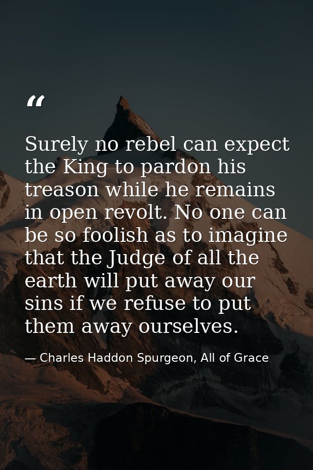 Surely no rebel can expect the King to pardon his treason while he remains in open revolt. No one can be so foolish as t — Charles Haddon Spurgeon, All of Grace