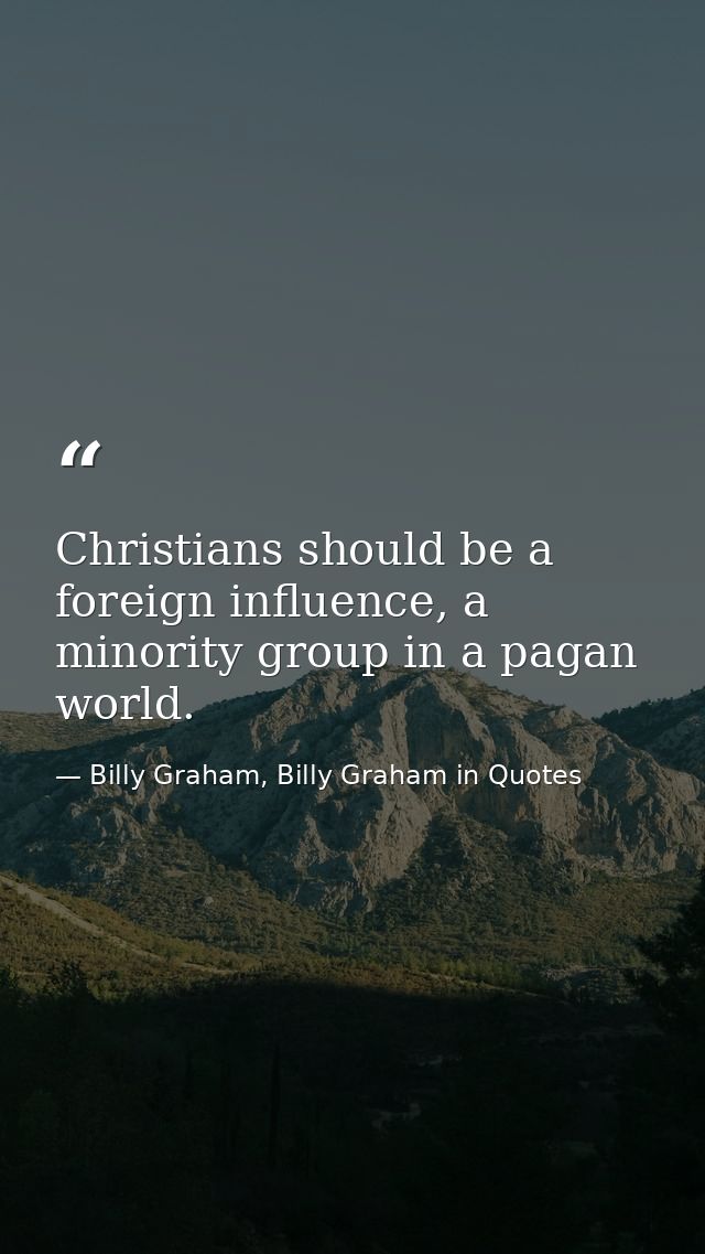 Christians should be a foreign influence, a minority group in a pagan world. — Billy Graham, Billy Graham in Quotes