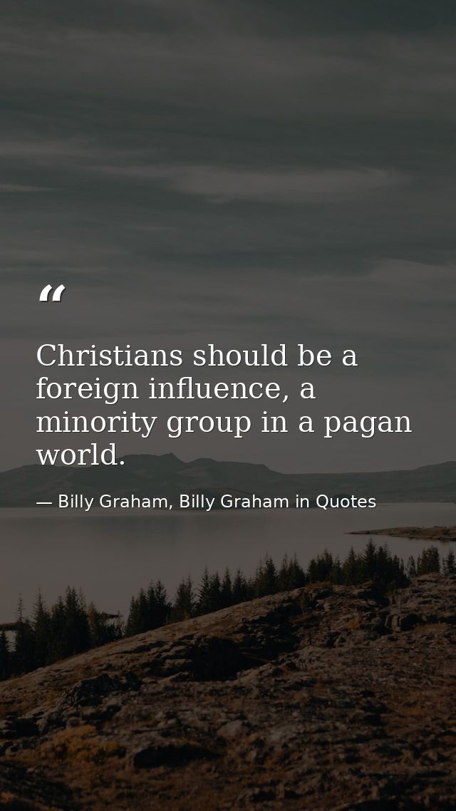 Christians should be a foreign influence, a minority group in a pagan world. — Billy Graham, Billy Graham in Quotes