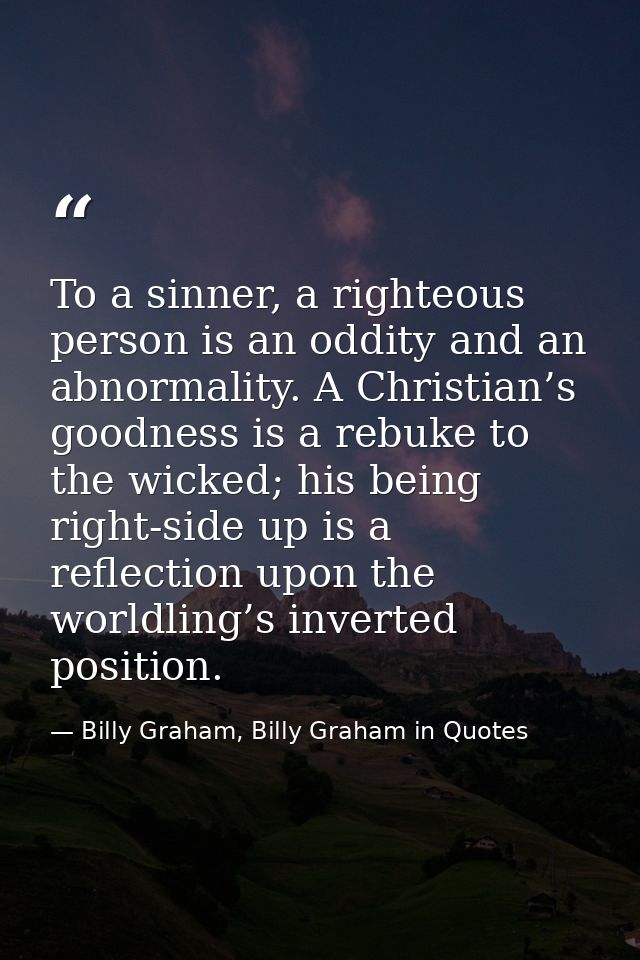 To a sinner, a righteous person is an oddity and an abnormality. A Christian’s goodness is a rebuke to the wicked; his b — Billy Graham, Billy Graham in Quotes