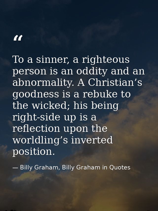 To a sinner, a righteous person is an oddity and an abnormality. A Christian’s goodness is a rebuke to the wicked; his b — Billy Graham, Billy Graham in Quotes