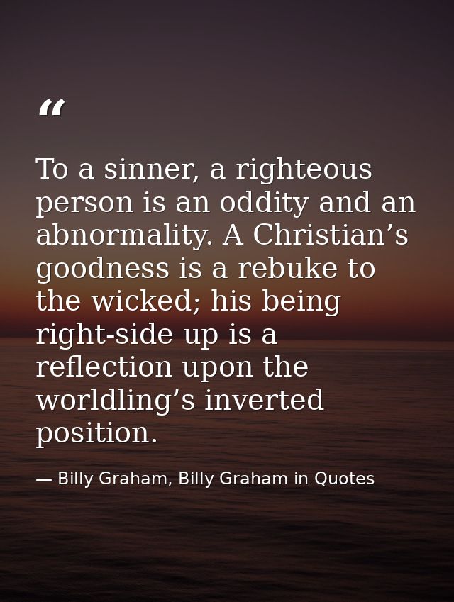 To a sinner, a righteous person is an oddity and an abnormality. A Christian’s goodness is a rebuke to the wicked; his b — Billy Graham, Billy Graham in Quotes