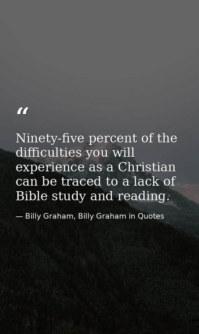 Ninety-five percent of the difficulties you will experience as a Christian can be traced to a lack of Bible study and re — Billy Graham, Billy Graham in Quotes