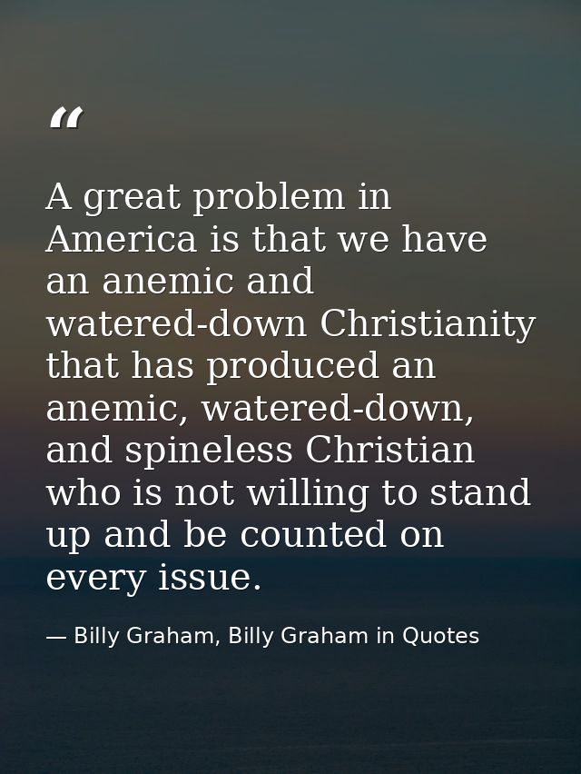 A great problem in America is that we have an anemic and watered-down Christianity that has produced an anemic, watered- — Billy Graham, Billy Graham in Quotes
