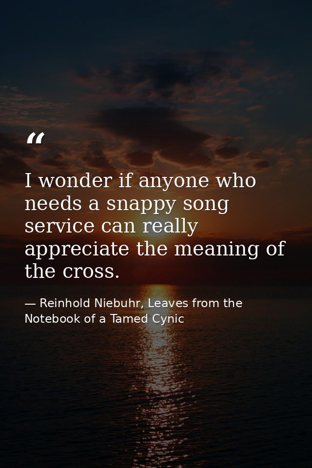 I wonder if anyone who needs a snappy song service can really appreciate the meaning of the cross. — Reinhold Niebuhr, Leaves from the Notebook of a Tamed Cynic