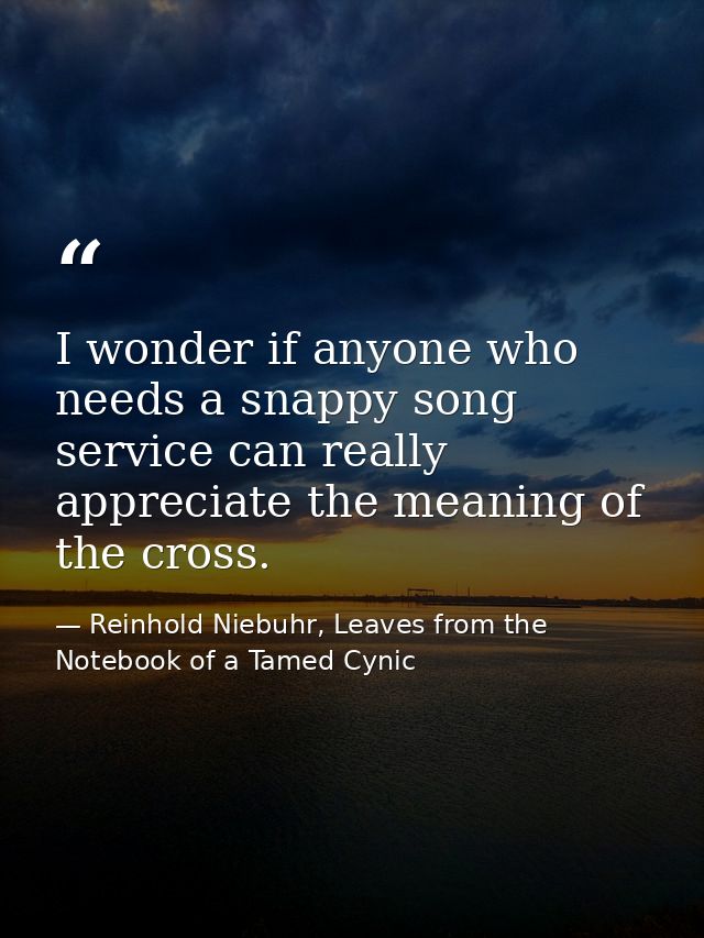 I wonder if anyone who needs a snappy song service can really appreciate the meaning of the cross. — Reinhold Niebuhr, Leaves from the Notebook of a Tamed Cynic