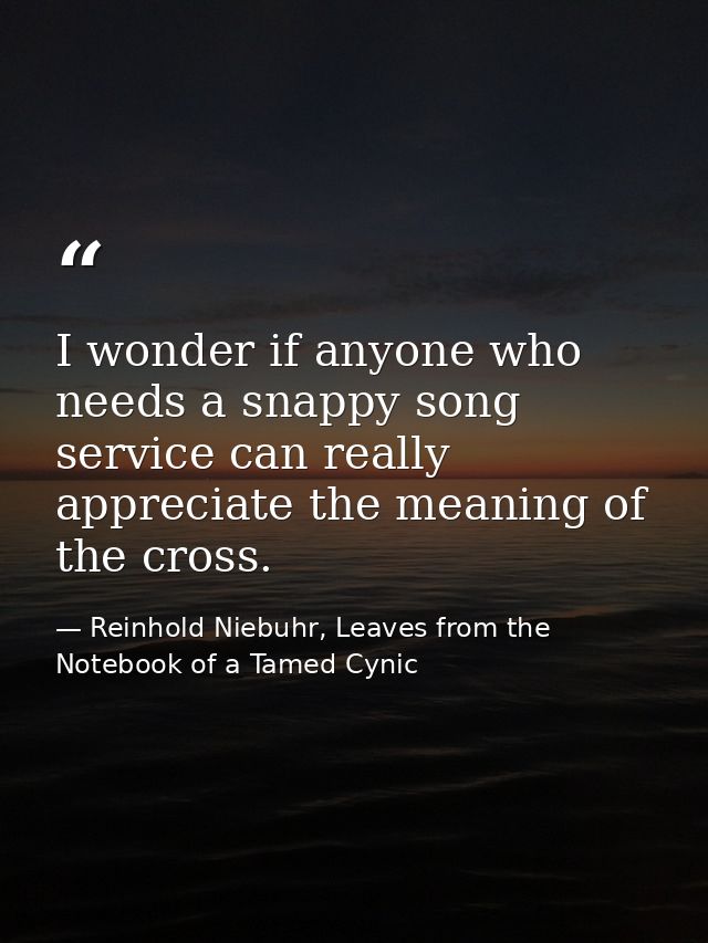 I wonder if anyone who needs a snappy song service can really appreciate the meaning of the cross. — Reinhold Niebuhr, Leaves from the Notebook of a Tamed Cynic