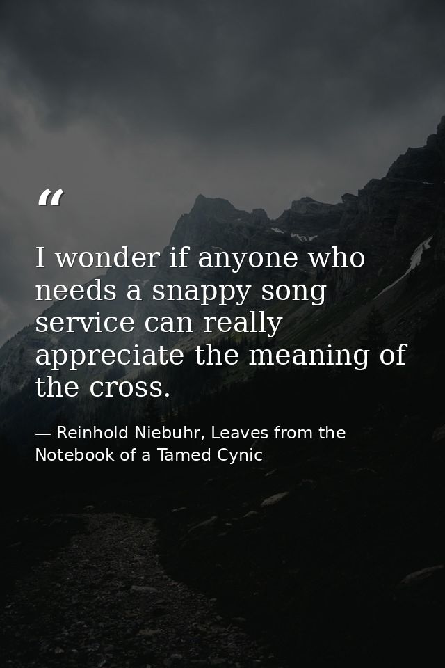 I wonder if anyone who needs a snappy song service can really appreciate the meaning of the cross. — Reinhold Niebuhr, Leaves from the Notebook of a Tamed Cynic
