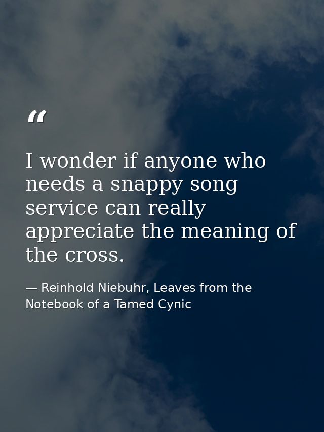 I wonder if anyone who needs a snappy song service can really appreciate the meaning of the cross. — Reinhold Niebuhr, Leaves from the Notebook of a Tamed Cynic