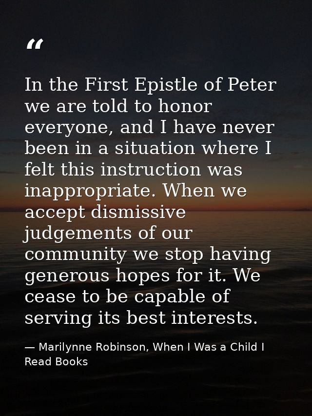 In the First Epistle of Peter we are told to honor everyone, and I have never been in a situation where I felt this inst — Marilynne Robinson, When I Was a Child I Read Books