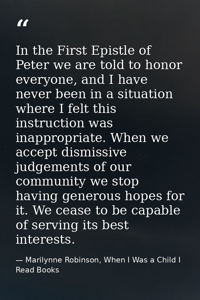 In the First Epistle of Peter we are told to honor everyone, and I have never been in a situation where I felt this inst — Marilynne Robinson, When I Was a Child I Read Books