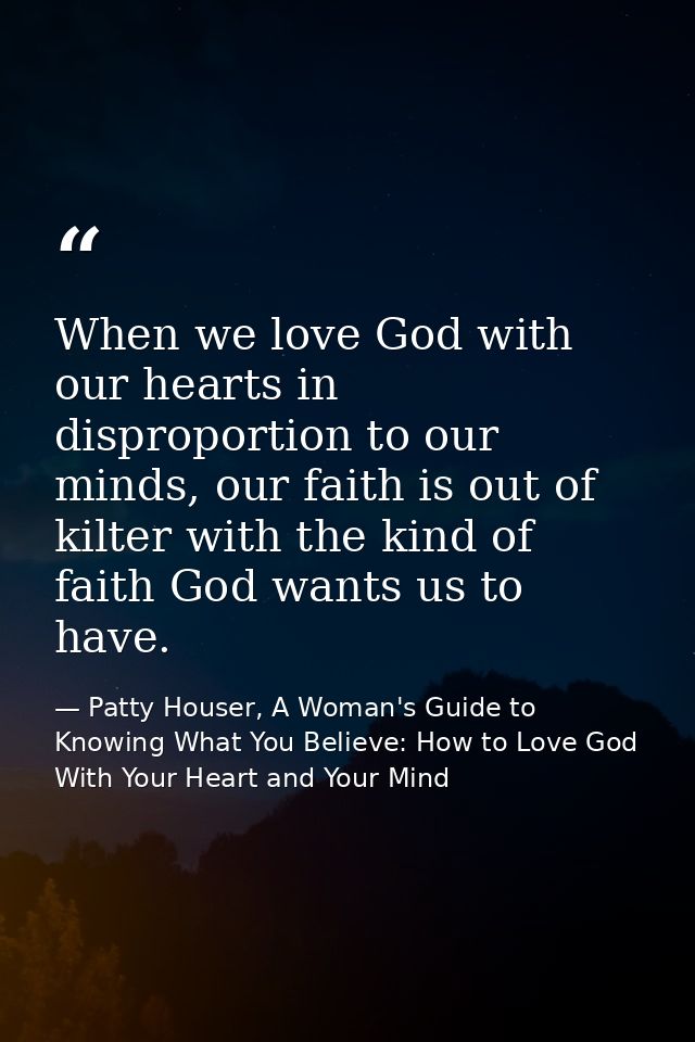 When we love God with our hearts in disproportion to our minds, our faith is out of kilter with the kind of faith God wa — Patty Houser, A Woman's Guide to Knowing What You Believe: How to Love God With Your Heart and Your Mind