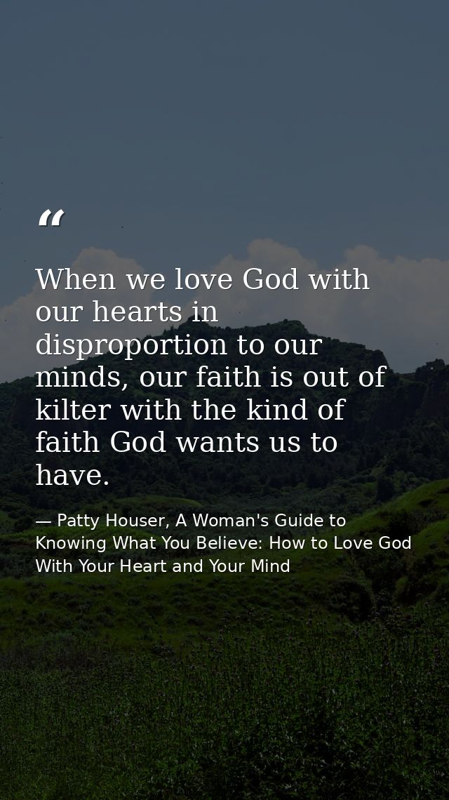 When we love God with our hearts in disproportion to our minds, our faith is out of kilter with the kind of faith God wa — Patty Houser, A Woman's Guide to Knowing What You Believe: How to Love God With Your Heart and Your Mind