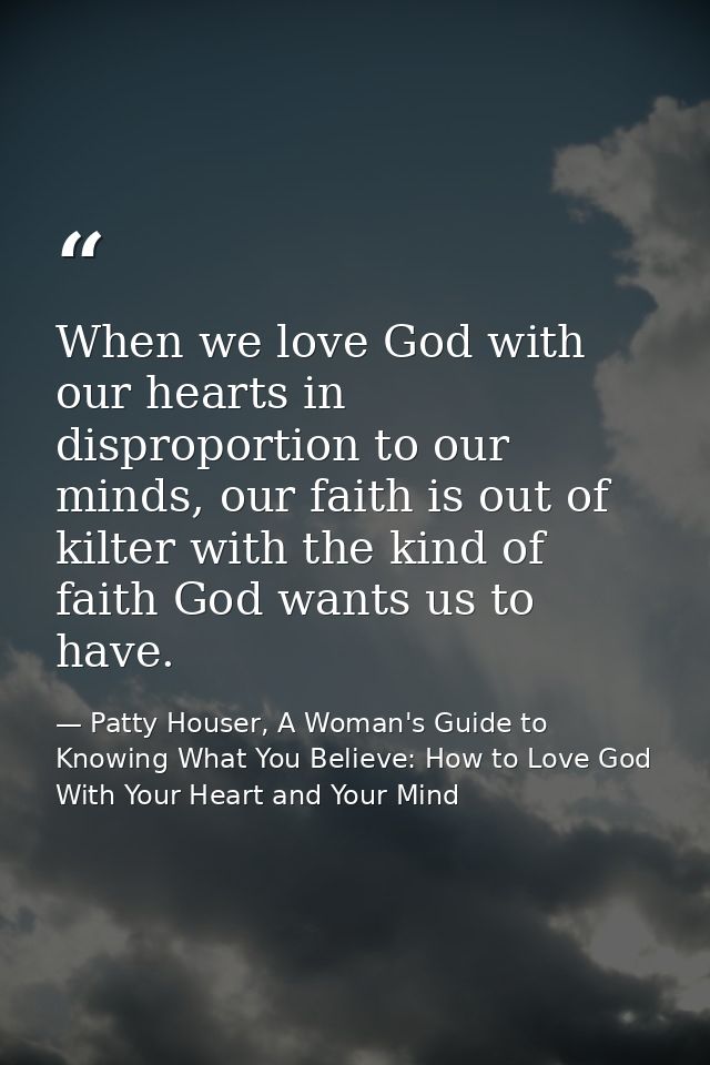 When we love God with our hearts in disproportion to our minds, our faith is out of kilter with the kind of faith God wa — Patty Houser, A Woman's Guide to Knowing What You Believe: How to Love God With Your Heart and Your Mind