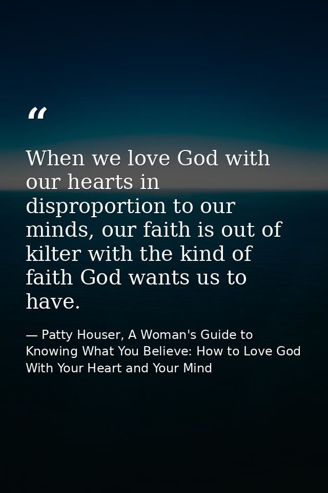 When we love God with our hearts in disproportion to our minds, our faith is out of kilter with the kind of faith God wa — Patty Houser, A Woman's Guide to Knowing What You Believe: How to Love God With Your Heart and Your Mind