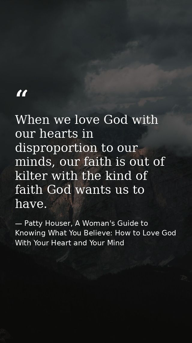 When we love God with our hearts in disproportion to our minds, our faith is out of kilter with the kind of faith God wa — Patty Houser, A Woman's Guide to Knowing What You Believe: How to Love God With Your Heart and Your Mind