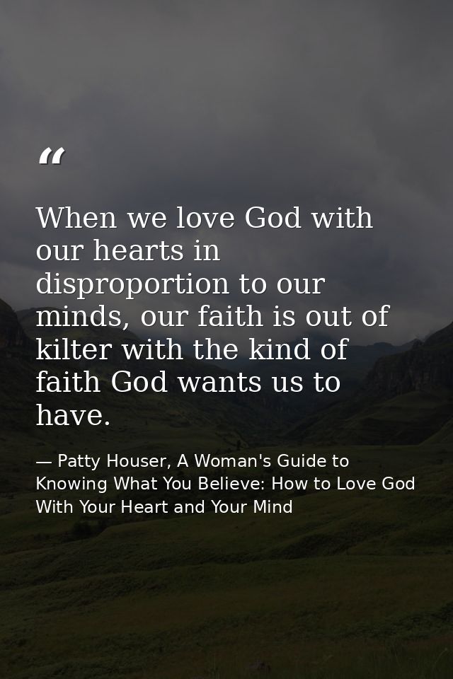 When we love God with our hearts in disproportion to our minds, our faith is out of kilter with the kind of faith God wa — Patty Houser, A Woman's Guide to Knowing What You Believe: How to Love God With Your Heart and Your Mind