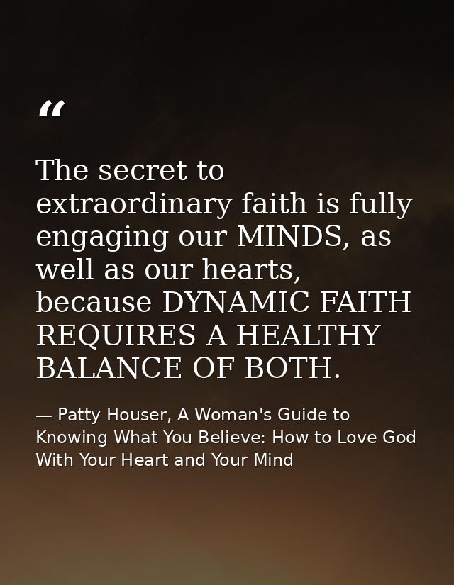 The secret to extraordinary faith is fully engaging our MINDS, as well as our hearts, because DYNAMIC FAITH REQUIRES A H — Patty Houser, A Woman's Guide to Knowing What You Believe: How to Love God With Your Heart and Your Mind
