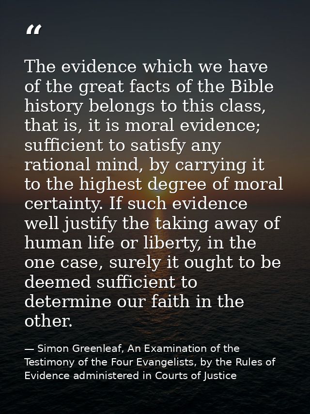 The evidence which we have of the great facts of the Bible history belongs to this class, that is, it is moral evidence; — Simon Greenleaf, An Examination of the Testimony of the Four Evangelists, by the Rules of Evidence administered in Courts of Justice