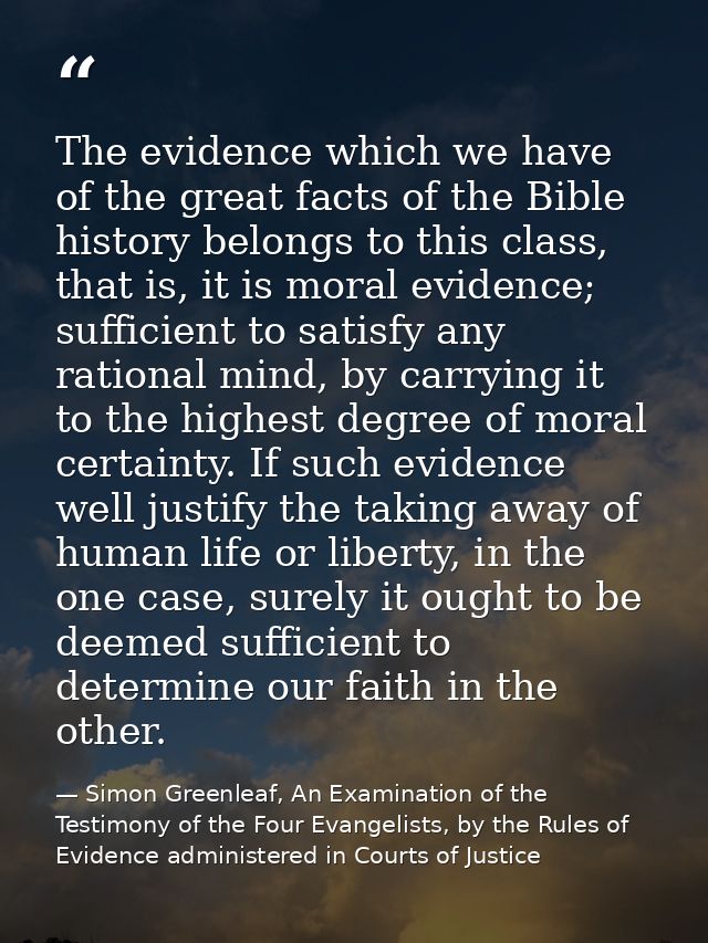 The evidence which we have of the great facts of the Bible history belongs to this class, that is, it is moral evidence; — Simon Greenleaf, An Examination of the Testimony of the Four Evangelists, by the Rules of Evidence administered in Courts of Justice