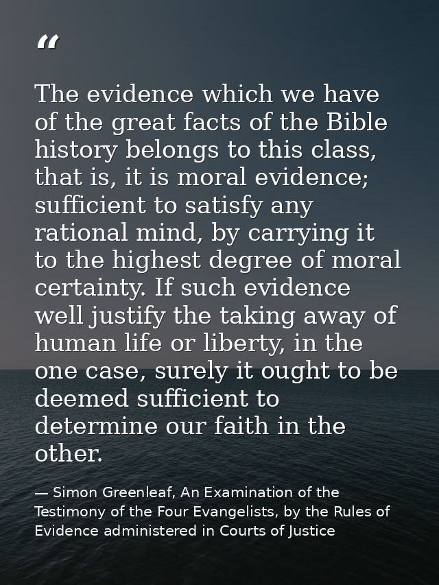 The evidence which we have of the great facts of the Bible history belongs to this class, that is, it is moral evidence; — Simon Greenleaf, An Examination of the Testimony of the Four Evangelists, by the Rules of Evidence administered in Courts of Justice