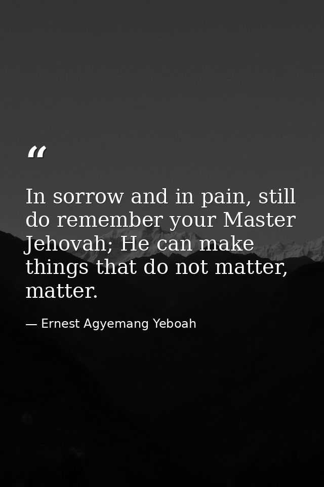In sorrow and in pain, still do remember your Master Jehovah; He can make things that do not matter, matter. — Ernest Agyemang Yeboah