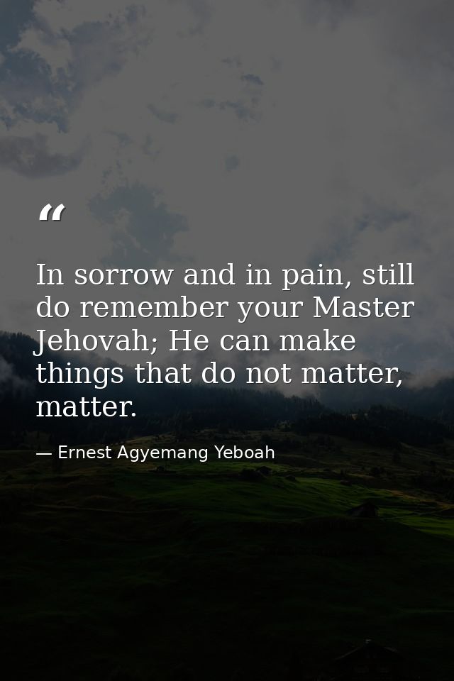 In sorrow and in pain, still do remember your Master Jehovah; He can make things that do not matter, matter. — Ernest Agyemang Yeboah