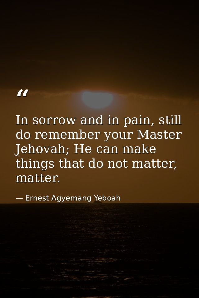 In sorrow and in pain, still do remember your Master Jehovah; He can make things that do not matter, matter. — Ernest Agyemang Yeboah