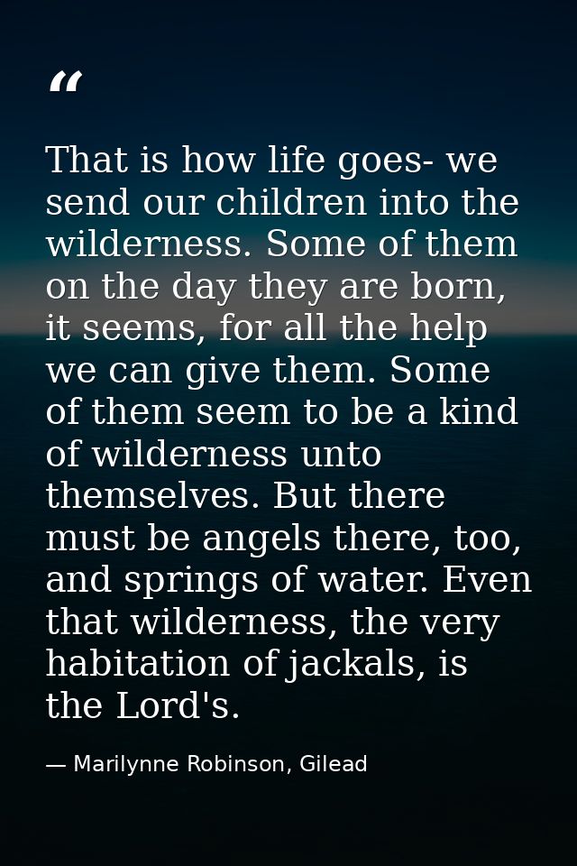 That is how life goes- we send our children into the wilderness. Some of them on the day they are born, it seems, for al — Marilynne Robinson, Gilead