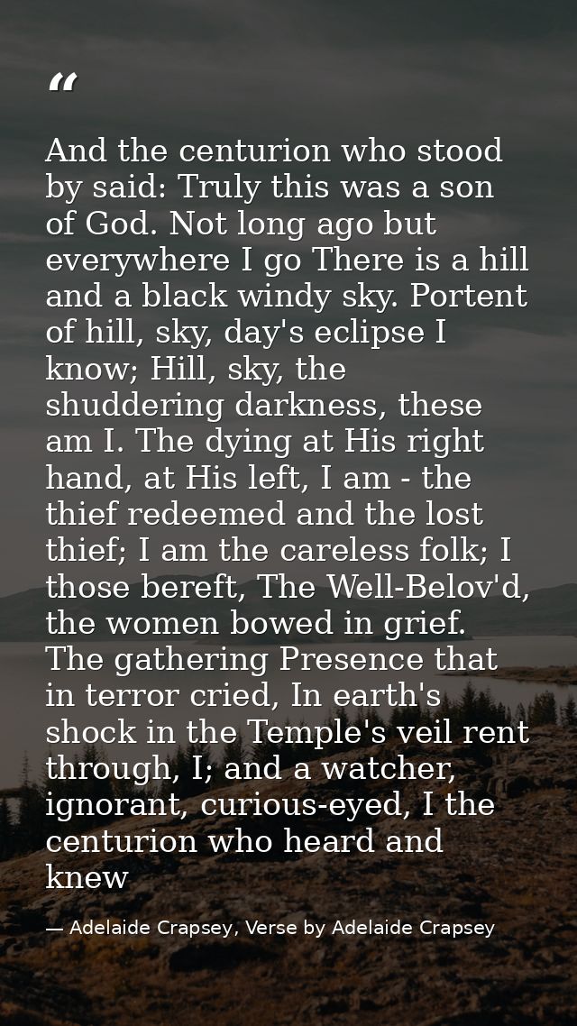 And the centurion who stood by said: Truly this was a son of God. Not long ago but everywhere I go There is a hill and a — Adelaide Crapsey, Verse by Adelaide Crapsey