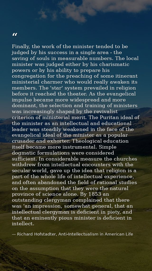 Finally, the work of the minister tended to be judged by his success in a single area - the saving of souls in measurabl — Richard Hofstadter, Anti-Intellectualism in American Life