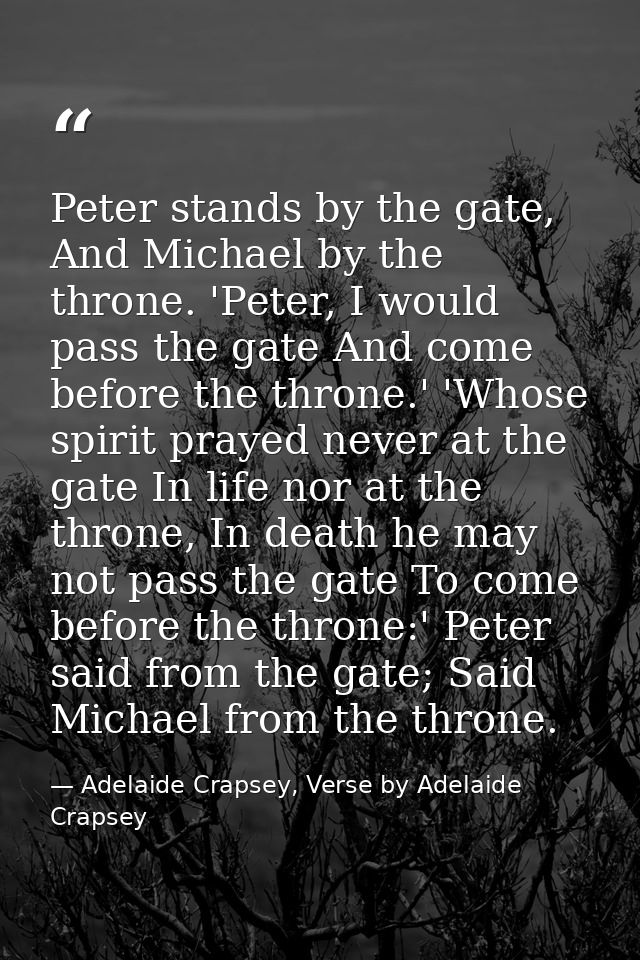 Peter stands by the gate, And Michael by the throne. 'Peter, I would pass the gate And come before the throne.' 'Whose s — Adelaide Crapsey, Verse by Adelaide Crapsey