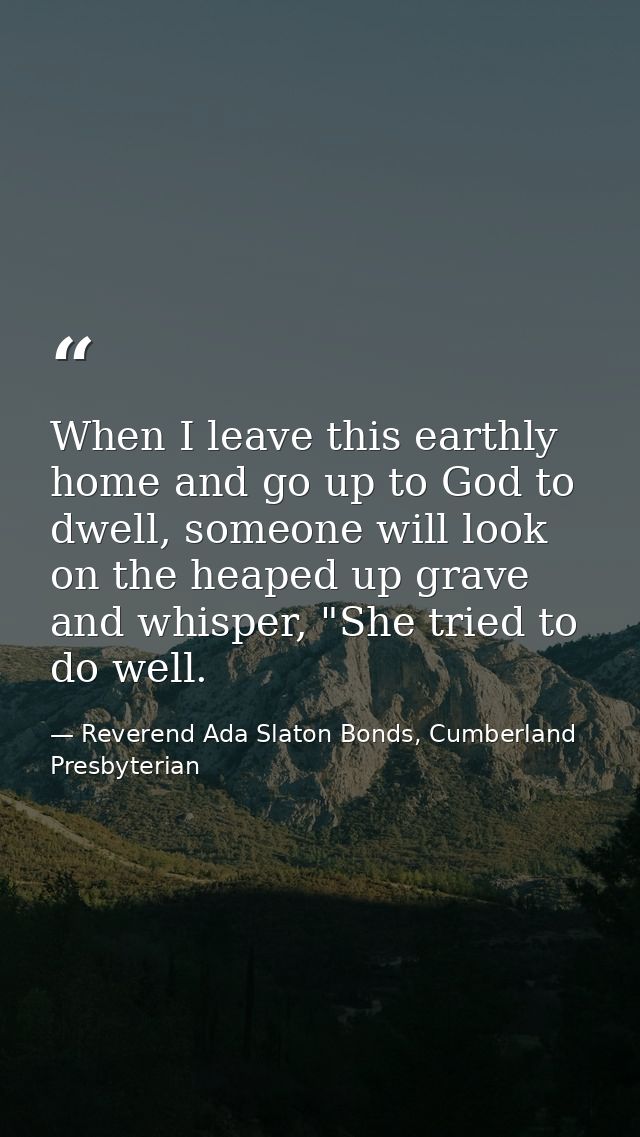 When I leave this earthly home and go up to God to dwell, someone will look on the heaped up grave and whisper, "She tri — Reverend Ada Slaton Bonds, Cumberland Presbyterian